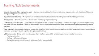 Training / Lab Environments
12
Listen to the needs of the engineering team -- Engineers can be subtle when it comes to training requests; listen with the intent of listening
during coaching and review sessions
Regular consistent training -- As engineers are hired to the team make sure their onboarding is consistent and they are trained.
Utilize vendors -- Several vendors have classes online and through in person training.
Conferences -- Sometimes it is a hard sell to senior leaders to be able to send several folks to a conference; budget cuts can cut into this along
with other concerns. However; it is one of the best ways to learn from other companies in other verticals and our peers on technological best
practices.
Cross Training -- Going back to the paired programing allow folks to run in different circuits within the team; allow novice-novice, senior-novice,
and senior-senior pairs to work together during appropriate times.
Lab Environments – Critical to the overall success of any platform is the ability to test changes in a controlled environment.
– Testing automation
– Software delivery certification
– Being able to teach in environments within your facility is very valuable
 