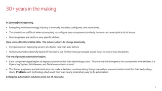 30+ years in the making
In [almost] the beginning.
• Everything in the technology industry is manually installed, configured, and maintained.
• This made it very difficult when attempting to configure two components similarly, humans can cause quite a bit of errors.
• Most engineers are tied to a very specific skillset.
Here comes the World Wide Web. The industry starts to change drastically.
• Companies start deploying servers at a faster rate than ever before.
• Skillsets started to diversify based off necessity, but for the most part people would focus on one or two disciplines.
The era of pseudo automation begins.
• Each component type begins to deploy automation for their technology stack. This started the divergence into component level skillsets (i.e.
Operating System, Middleware, and Database concentrations).
• This forces engineers and administrators to make a decision; continue doing things manually or use automation tools for their technology
stack. Problem: each technology stack used their own nearly proprietary way to do automation.
Enterprise automation solutions arise out of necessity.
4
 