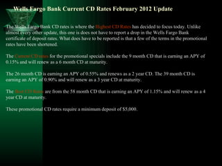 Wells Fargo Bank Current CD Rates February 2012 Update  The Wells Fargo Bank CD rates is where the  Highest CD Rates  has decided to focus today. Unlike almost every other update, this one is does not have to report a drop in the Wells Fargo Bank certificate of deposit rates. What does have to be reported is that a few of the terms in the promotional rates have been shortened. The  Current CD rates  for the promotional specials include the 9 month CD that is earning an APY of 0.15% and will renew as a 6 month CD at maturity. The 26 month CD is earning an APY of 0.55% and renews as a 2 year CD. The 39 month CD is earning an APY of 0.90% and will renew as a 3 year CD at maturity. The  Best CD Rates  are from the 58 month CD that is earning an APY of 1.15% and will renew as a 4 year CD at maturity. These promotional CD rates require a minimum deposit of $5,000. 