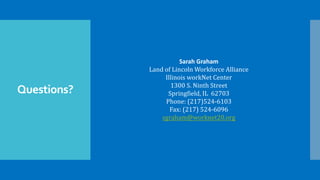 Questions?
Sarah Graham
Land of Lincoln Workforce Alliance
Illinois workNet Center
1300 S. Ninth Street
Springfield, IL 62703
Phone: (217)524-6103
Fax: (217) 524-6096
sgraham@worknet20.org
 