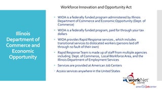 Illinois
Department of
Commerce and
Economic
Opportunity
• WIOA is a federally funded program administered by Illinois
Department of Commerce and EconomicOpportunity (Dept. of
Commerce)
• WIOA is a federally funded program, paid for through your tax
dollars
• WIOA provides Rapid Response services , which includes
transitional services to dislocated workers (persons laid off
through no fault of their own)
• Rapid ResponseTeam is made up of staff from multiple agencies
including Dept. of Commerce, LocalWorkforce Area, and the
Illinois Department of Employment Services
• Services are provided at American Job Centers
 Access services anywhere in the United States
Workforce Innovation and Opportunity Act
 