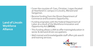 Land of Lincoln
Workforce
Alliance
 Cover the counties of: Cass, Christian, Logan (located
at Heartland CC campus in Lincoln), Menard and
Sangamon.
 Receive funding from the Illinois Department of
Commerce and EconomicOpportunity.
 Funding originates with the Federal Department of
Labor as a result of the Workforce Innovation and
Opportunity Act (WIOA).
 This funding allows LLWA to offer training/education in
sector & demand driven occupations.
 Well-trained and knowledgeable staff offers job search
and training services.
 