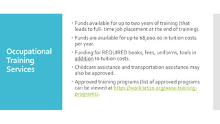 Occupational
Training
Services
 Funds available for up to two years of training (that
leads to full- time job placement at the end of training).
 Funds are available for up to $8,000.00 in tuition costs
per year.
 Funding for REQUIRED books, fees, uniforms, tools in
addition to tuition costs.
 Childcare assistance and transportation assistance may
also be approved.
 Approved training programs (list of approved programs
can be viewed at https://worknet20.org/wioa-training-
programs/.
 
