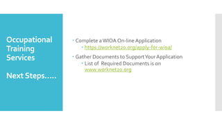 Occupational
Training
Services
Next Steps…..
 Complete aWIOA On-line Application
 https://worknet20.org/apply-for-wioa/
 Gather Documents to SupportYourApplication
 List of Required Documents is on
www.worknet20.org
 