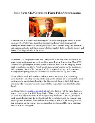 Wells Fargo CEO Commits to Fixing Fake Account Scandal
It remains one of the most embarrassing and customer-enraging PR crises in recent
memory. The Wells Fargo fraudulent account scandal, in which thousands of
employees were complicit in creating millions of fake accounts using real customers’
information, not only hurt the company’s bottom line but destroyed the trust many had
in one of the largest banks in the nation.
More than 5,000 employees were fired, and several executives were also shown the
door, but the crisis continued, each headline seemed worse than the last. Now, CEO
Tim Sloan is speaking out. Sloan told the Associated Press that his company would
need several more months to “resolve customer damage” created by the horrendous
sales practices. Some of the damage that’s been reported or suspected: customers
having trouble getting loans because the fake accounts messed up their credit.
Sloan said that work will continue, and he repeated his mantra that “rebuilding
customer trust” is his top priority. That’s going to be a tough hill to climb at this point.
As long as the bank is in the headlines for this scandal, Sloan is likely fighting an
incoming tide. For every wave of negative PR he stops, there’s another hitting the
beach.
As Sloan works to rebuild consumer trust, he’s also dealing with the sharp decline in
new accounts opened at Wells Fargo banks. When people think about opening a new
account, they’re not choosing Wells Fargo as they once were. That said, Sloan has
said, repeatedly, that this decline has already hit rock bottom, and the company can
expect growth from here. The numbers, depending on who you ask, don’t yet match
that optimism, but they’re not plummeting either, so there could be more light than
there is tunnel at this point.
 