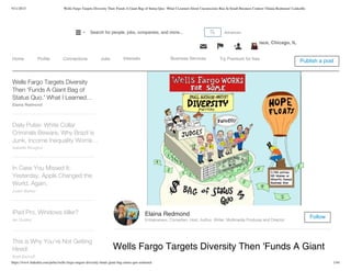 9/11/2015 Wells Fargo Targets Diversity Then 'Funds A Giant Bag of Status Quo.' What I Learned About Unconscious Bias In Small Business Contest | Elaina Redmond | LinkedIn
https://www.linkedin.com/pulse/wells-fargo-targets-diversity-funds-giant-bag-status-quo-redmond 1/44
100% Food Focused Event ­ Attend PROCESS EXPO 2015 | September 15­18 | McCormick Place, Chicago, IL
Wells Fargo Targets Diversity Then 'Funds A Giant
Elaina Redmond
Entrepreneur, Comedian, Host, Author, Writer, Multimedia Producer and Director
Follow
Wells Fargo Targets Diversity
Then 'Funds A Giant Bag of
Status Quo.' What I Learned…
About Unconscious Bias InElaina Redmond
Daily Pulse: White Collar
Criminals Beware, Why Brazil is
Junk, Income Inequality Worrie…
Isabelle Roughol
In Case You Missed It:
Yesterday, Apple Changed the
World. Again.
Justin Bariso
iPad Pro, Windows killer?
Ian Dudley
This is Why You're Not Getting
Hired!
Brett Berhoff
Pulse Publish a postHome Profile Connections Jobs Interests Business Services Try Premium for free
AdvancedSearch for people, jobs, companies, and more...
 