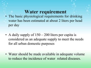 Water requirement
• The basic physiological requirements for drinking
water has been estimated at about 2 liters per head
per day
• A daily supply of 150 – 200 liters per capita is
considered as an adequate supply to meet the needs
for all urban domestic purposes
• Water should be made available in adequate volume
to reduce the incidence of water related diseases.
 
