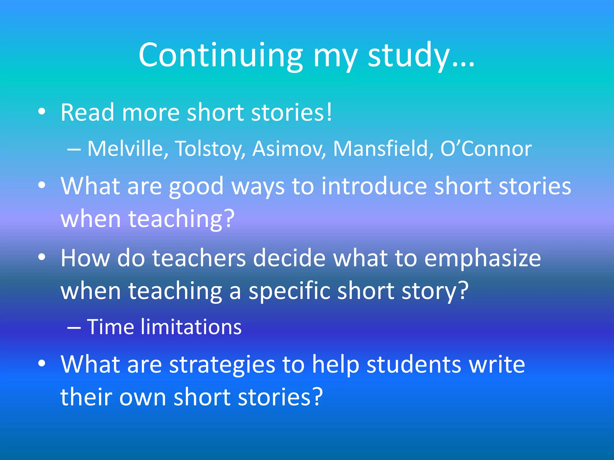 Continuing my study…
• Read more short stories!
  – Melville, Tolstoy, Asimov, Mansfield, O’Connor
• What are good ways to introduce short stories
  when teaching?
• How do teachers decide what to emphasize
  when teaching a specific short story?
  – Time limitations
• What are strategies to help students write
  their own short stories?
 