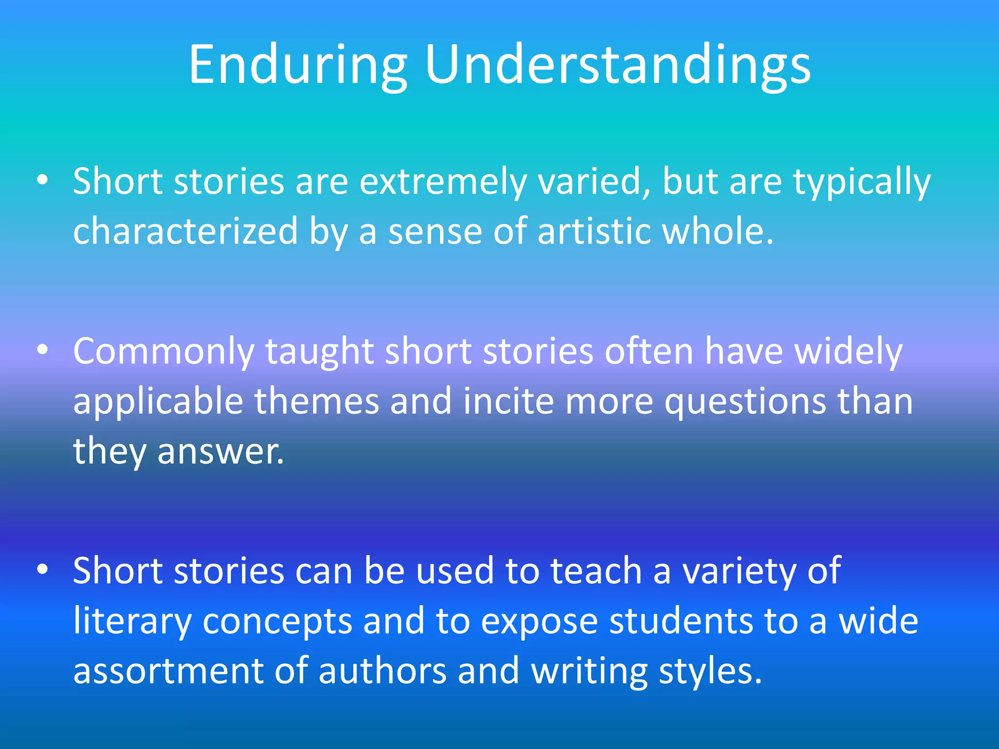 Enduring Understandings
• Short stories are extremely varied, but are typically
  characterized by a sense of artistic whole.

• Commonly taught short stories often have widely
  applicable themes and incite more questions than
  they answer.

• Short stories can be used to teach a variety of
  literary concepts and to expose students to a wide
  assortment of authors and writing styles.
 