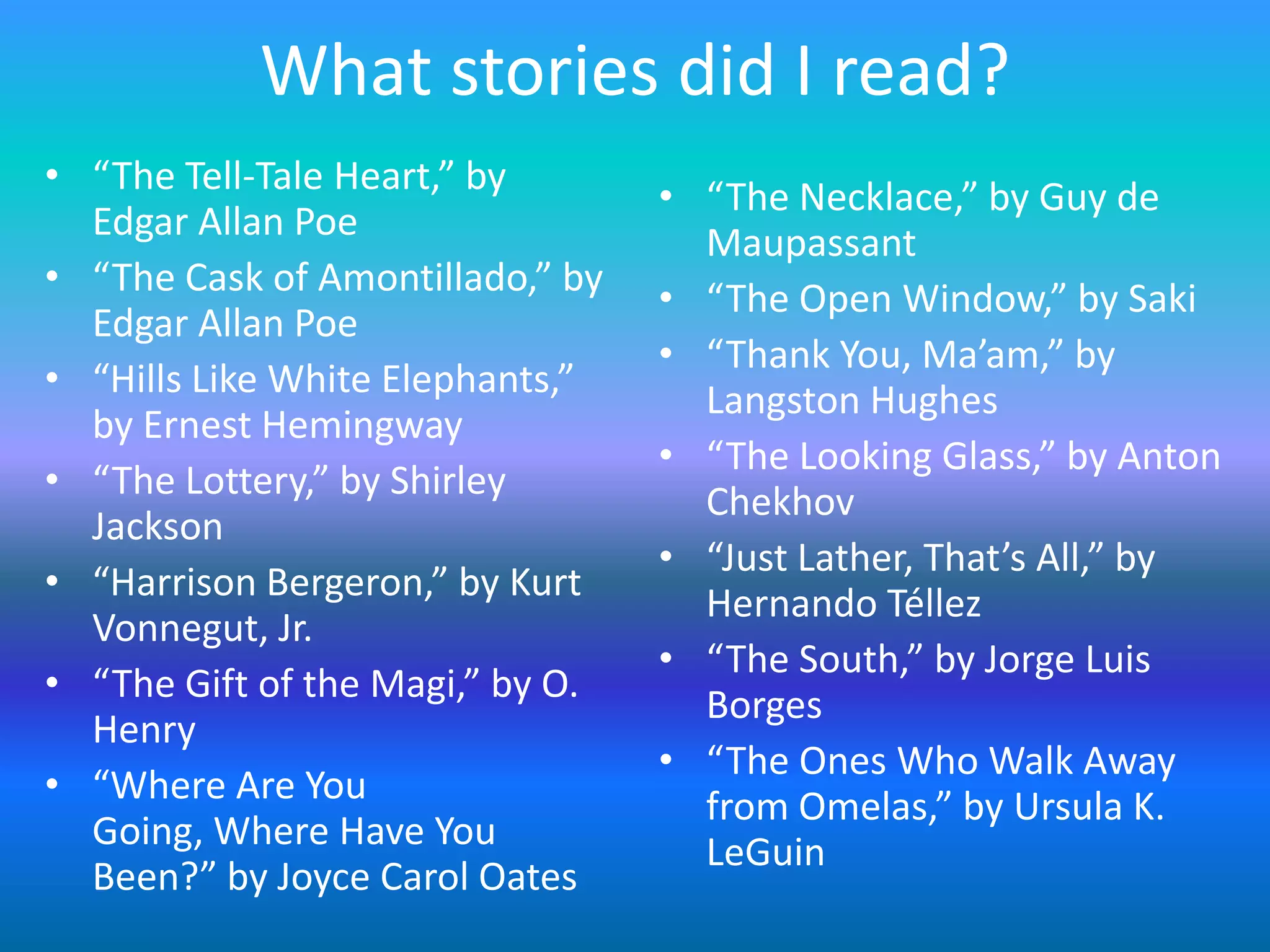 What stories did I read?
• “The Tell-Tale Heart,” by       • “The Necklace,” by Guy de
  Edgar Allan Poe                   Maupassant
• “The Cask of Amontillado,” by   • “The Open Window,” by Saki
  Edgar Allan Poe
                                  • “Thank You, Ma’am,” by
• “Hills Like White Elephants,”     Langston Hughes
  by Ernest Hemingway
                                  • “The Looking Glass,” by Anton
• “The Lottery,” by Shirley         Chekhov
  Jackson
                                  • “Just Lather, That’s All,” by
• “Harrison Bergeron,” by Kurt      Hernando Téllez
  Vonnegut, Jr.
                                  • “The South,” by Jorge Luis
• “The Gift of the Magi,” by O.     Borges
  Henry
                                  • “The Ones Who Walk Away
• “Where Are You                    from Omelas,” by Ursula K.
  Going, Where Have You             LeGuin
  Been?” by Joyce Carol Oates
 