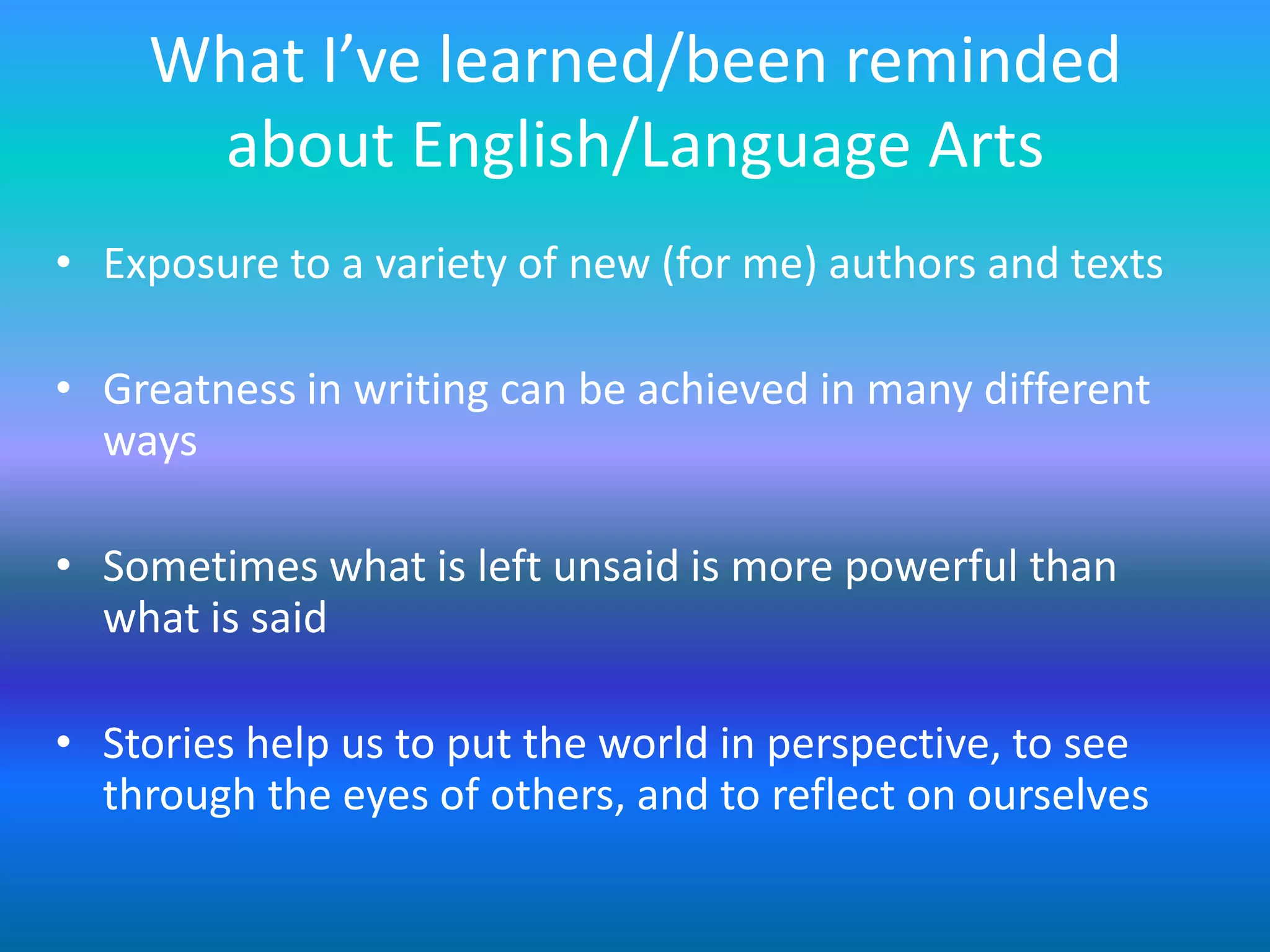 What I’ve learned/been reminded
     about English/Language Arts
• Exposure to a variety of new (for me) authors and texts

• Greatness in writing can be achieved in many different
  ways

• Sometimes what is left unsaid is more powerful than
  what is said

• Stories help us to put the world in perspective, to see
  through the eyes of others, and to reflect on ourselves
 