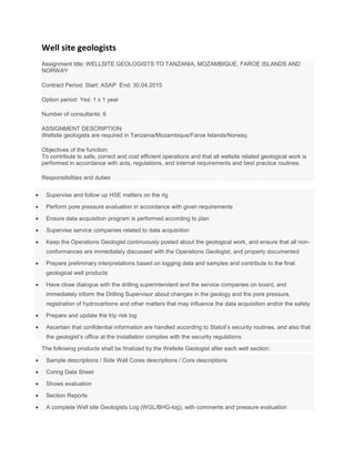 Well site geologists
Assignment title: WELLSITE GEOLOGISTS TO TANZANIA, MOZAMBIQUE, FAROE ISLANDS AND
NORWAY

Contract Period: Start: ASAP End: 30.04.2015

Option period: Yes: 1 x 1 year

Number of consultants: 6

ASSIGNMENT DESCRIPTION:
Wellsite geologists are required in Tanzania/Mozambique/Faroe Islands/Norway.

Objectives of the function:
To contribute to safe, correct and cost efficient operations and that all wellsite related geological work is
performed in accordance with acts, regulations, and internal requirements and best practice routines.

Responsibilities and duties


 Supervise and follow up HSE matters on the rig

 Perform pore pressure evaluation in accordance with given requirements

 Ensure data acquisition program is performed according to plan

 Supervise service companies related to data acquisition

 Keep the Operations Geologist continuously posted about the geological work, and ensure that all non-
 conformances are immediately discussed with the Operations Geologist, and properly documented

 Prepare preliminary interpretations based on logging data and samples and contribute to the final
 geological well products

 Have close dialogue with the drilling superintendent and the service companies on board, and
 immediately inform the Drilling Supervisor about changes in the geology and the pore pressure,
 registration of hydrocarbons and other matters that may influence the data acquisition and/or the safety

 Prepare and update the trip risk log

 Ascertain that confidential information are handled according to Statoil’s security routines, and also that
 the geologist’s office at the installation complies with the security regulations

The following products shall be finalized by the Wellsite Geologist after each well section:

 Sample descriptions / Side Wall Cores descriptions / Core descriptions

 Coring Data Sheet

 Shows evaluation

 Section Reports

 A complete Well site Geologists Log (WGL/BHG-log), with comments and pressure evaluation
 