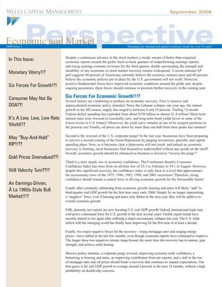 September 2009




Economic and Market
2009-Issue 5                                                              “Bringing you national and global economic trends for over 25 years”



 In This Issue:              Despite a continuous advance in the stock market, a steady stream of better-than-expected
                             economic reports around the globe, back-to-back quarters of outperforming earnings reports,
                             and rising earnings estimate revisions for the third quarter, doubts surrounding the strength and
 Monetary Worry!!?           durability of any economic or stock market recovery remain widespread. A recent national AP
                             poll suggests 80 percent of Americans currently believe the economy remains poor and 60 percent
                             believe the economic policies put in place by the U.S. government will not work! However,
 Six Forces For Growth!?!    positive fundamental forces have improved economic conditions around the globe and, despite
                             ongoing pessimism, these forces should continue to promote further recovery in the coming year.

 Consumer May Not Be         Six Forces For Economic Growth!!!?
                             Several factors are combining to produce an economic recovery. First is massive and
 DOA??!                      unprecedented economic policy stimulus! Since the Lehman collapse one year ago, the annual
                             growth in the M2 money supply has surged to between 8 and 10 percent. Trailing 12-month
                             Federal deficit spending has exploded from about $350 billion to almost $1.4 trillion! Short-term
 It’s A Low, Low, Low Rate   interest rates were lowered to essentially zero, and long-term bond yields hover at some of the
 World!!?                    lowest levels in U.S. history! Moreover, the yield curve remains at one of its steepest positions in
                             the postwar era! Finally, oil prices are down by more than one-half from their peaks last summer!

 May “Buy-And-Hold”          Second is the reversal of the U.S. corporate purge! In the last year, businesses have been preparing
                             to survive a second coming of the Great Depression by purging inventories, payrolls, and capital
 RIP!!??                     spending plans. Now, as it becomes clear a depression will not result, and indeed an economic
                             recovery is forming, most businesses find themselves understaffed without any goods on the shelf!
                             Overall, economic growth should be enhanced as business is forced to “reverse the purge”!
 Gold Prices Overvalued??!
                             Third is a slow steady rise in economic confidence. The Conference Board’s Consumer
                             Confidence Index has risen from its all-time low of 25.3 in February to 54.1 in August. However,
 Will Velocity Turn??!?      despite this significant recovery, the confidence index is only back to a level that approximates
                             the recessionary lows of the 1975, 1980, 1982, 1990, and 2001 recessions! Therefore, rising
                             confidence should remain a central force in driving economic growth for the foreseeable future!
 An Earnings-Driven,
 À La 1960s-Style Bull       Fourth, after constantly subtracting from economic growth, housing and autos will likely “add” to
                             third-quarter real GDP growth for the first time since early 2006! Simply by no longer representing
 Market!!!?                  a “negative” force, even if housing and autos only flatten in the next year, they will be additive to
                             overall economic growth.

                             Fifth, domestic net exports are now boosting U.S. real GDP growth! Indeed, international trade may
                             well prove a dominant force for U.S. growth in the next several years! Global export trends have
                             recently started to rise again after suffering a major recessionary collapse last year. The U.S. trade
                             deficit with the emerging world has finally been improving for the first time in at least a decade.

                             Finally, two major negative forces for the recovery—rising mortgage rates and surging energy
                             prices—have stalled in the last few months, even though economic reports have continued to improve.
                             The longer these two negatives remain range-bound, the more time this recovery has to mature, gain
                             strength, and achieve solid footing.

                             Massive policy stimulus, a corporate purge reversal, improving economy-wide confidence, a
                             bottoming in housing and autos, an improving contribution from net exports, and a stall in the rise
                             of mortgage rates and oil prices should foster a recovery that continues to surpass expectations. Our
                             best guess is for real GDP growth to average around 4 percent in the next 18 months, without a high
                             probability on double-dip concerns.
 