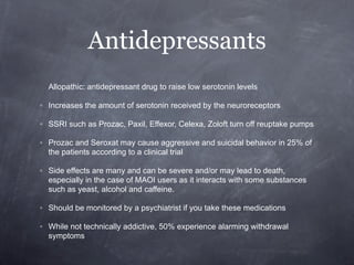 Antidepressants
  Allopathic: antidepressant drug to raise low serotonin levels

◦ Increases the amount of serotonin received by the neuroreceptors

◦ SSRI such as Prozac, Paxil, Effexor, Celexa, Zoloft turn off reuptake pumps

◦ Prozac and Seroxat may cause aggressive and suicidal behavior in 25% of
  the patients according to a clinical trial

◦ Side effects are many and can be severe and/or may lead to death,
  especially in the case of MAOI users as it interacts with some substances
  such as yeast, alcohol and caffeine.

◦ Should be monitored by a psychiatrist if you take these medications

◦ While not technically addictive, 50% experience alarming withdrawal
  symptoms
 