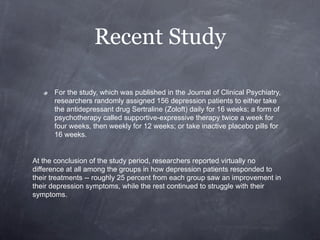 Recent Study

      For the study, which was published in the Journal of Clinical Psychiatry,
      researchers randomly assigned 156 depression patients to either take
      the antidepressant drug Sertraline (Zoloft) daily for 16 weeks; a form of
      psychotherapy called supportive-expressive therapy twice a week for
      four weeks, then weekly for 12 weeks; or take inactive placebo pills for
      16 weeks.


At the conclusion of the study period, researchers reported virtually no
difference at all among the groups in how depression patients responded to
their treatments -- roughly 25 percent from each group saw an improvement in
their depression symptoms, while the rest continued to struggle with their
symptoms.
 