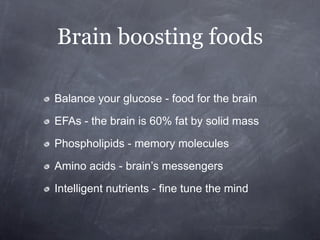 Brain boosting foods

Balance your glucose - food for the brain

EFAs - the brain is 60% fat by solid mass

Phospholipids - memory molecules

Amino acids - brain’s messengers

Intelligent nutrients - fine tune the mind
 