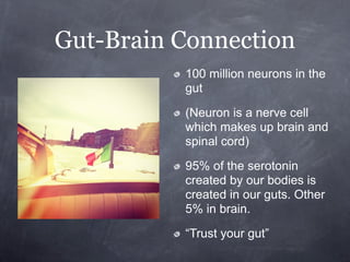 Gut-Brain Connection
          100 million neurons in the
          gut

          (Neuron is a nerve cell
          which makes up brain and
          spinal cord)

          95% of the serotonin
          created by our bodies is
          created in our guts. Other
          5% in brain.

          “Trust your gut”
 