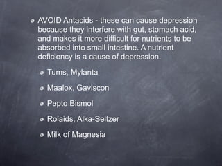 AVOID Antacids - these can cause depression
because they interfere with gut, stomach acid,
and makes it more difficult for nutrients to be
absorbed into small intestine. A nutrient
deficiency is a cause of depression.

  Tums, Mylanta

  Maalox, Gaviscon

  Pepto Bismol

  Rolaids, Alka-Seltzer

  Milk of Magnesia
 