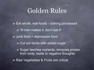 Golden Rules
Eat whole, real foods - nothing processed

  “If man makes it, don’t eat it”

Junk food = depression food

  Cut out foods with added sugar

  Sugar leeches nutrients, removes protein
  from body, leads to negative thoughts

Raw Vegetables & Fruits are critical
 