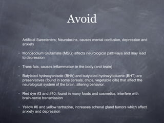 Avoid
  Artificial Sweeteners; Neurotoxins, causes mental confusion, depression and
  anxiety

◦ Monosodium Glutamate (MSG) affects neurological pathways and may lead
  to depression

◦ Trans fats, causes inflammation in the body (and brain)

◦ Butylated hydroxyanisole (BHA) and butylated hydrozyttoluene (BHT) are
  preservatives (found in some cereals, chips, vegetable oils) that affect the
  neurological system of the brain, altering behavior.

◦ Red dye #3 and #40, found in many foods and cosmetics, interfere with
  brain-nerve transmission

◦ Yellow #6 and yellow tartrazine, increases adrenal gland tumors which affect
  anxiety and depression
 