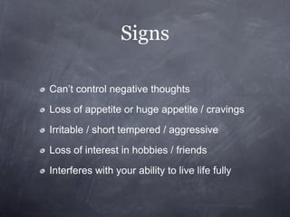 Signs

Can’t control negative thoughts

Loss of appetite or huge appetite / cravings

Irritable / short tempered / aggressive

Loss of interest in hobbies / friends

Interferes with your ability to live life fully
 