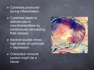 Cytokines produced
during inflammation

Cytokines leads to
deficiencies in
neurotransmitters by
continuously stimulating
their release

Several studies show
high levels of cytokines
= depression

Overactive immune
system might be a
cause
 