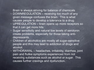 Brain is always striving for balance of chemicals
◦   DOWNREGULATION – receiving too much of any
    given message confuses the brain. This is what
    causes people to develop a tolerance to a drug.
◦   UPREGULATION – brain opens up more receptors so
    that it can get more hits.
◦   Sugar sensitivity and natural low levels of serotonin
    create problems, especially for those taking anti-
    depressants.
◦   Children of alcoholics are mostly all sugar-sensitive
    people and this may lead to addiction of drugs and
    alcohol.
◦   WITHDRAWAL – headaches, irritability, diarrhea, joint
    pain and flulike symptoms experienced from not
    receiving substances such as alcohol or sugar. This
    causes further cravings and dysfunction.
 