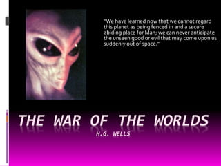 THE WAR OF THE WORLDS
H.G. WELLS
“We have learned now that we cannot regard
this planet as being fenced in and a secure
abiding place for Man; we can never anticipate
the unseen good or evil that may come upon us
suddenly out of space.”
 