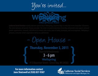 You’re invited...
                                    Wellspring  A Place of Peace for Women
Lutheran Social Services recently took over sponsorship of Wellspring, a daytime drop-in center that serves more than 150 women.
The center welcomes all women 18 years and older. The center is located in downtown Green Bay and provides peer support, personal
growth opportunities, resources, and referrals to women who need a sense of safety, belonging, and encouragement. Wellspring is
primarily a volunteer-driven organization led by one staff director.



                             - Open House -

                     {                                                                            }
                                 Thursday, November 3, 2011
                                                Tours & Refreshments
                                                       3 - 6 pm
                                            Wellspring
                                 413 Dousman Street • Green Bay, WI 54303

         For more information contact
       Jane Shatswell at (920) 857-9587
 