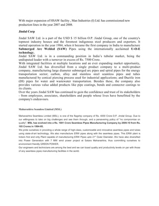 With major expansion of HSAW facility , Man Industries (I) Ltd. has commissioned new
production lines in the year 2007 and 2008.

Jindal Corp

Jindal SAW Ltd. is a part of the USD $ 15 billion O.P. Jindal Group, one of the country's
topmost industry houses and the foremost indigenous steel producers and exporters. It
started operation in the year 1984, when it became the first company in India to manufacture
Submerged Arc Welded (SAW) Pipes using the internationally acclaimed U-O-E
technology.
Jindal SAW Ltd. is in a commanding position in India’s tubular market, being the
undisputed leader with a turnover in excess of Rs. 7500 Crore.
With integrated facilities at multiple locations and an ever expanding market opportunity,
Jindal SAW Ltd. has diversified from a single product company to a multi-product
company, manufacturing large diameter submerged arc pipes and spiral pipes for the energy
transportation sector; carbon, alloy and stainless steel seamless pipes and tubes
manufactured by conical piercing process used for industrial applications; and Ductile iron
(DI) pipes for water and wastewater transportation. Besides these, the company also
provides various value added products like pipe coatings, bends and connector castings to
its clients.
Over the years Jindal SAW has continued to gain the confidence and trust of its stakeholders
- from employees, associates, shareholders and people whose lives have benefitted by the
company's endeavours.


Maharashtra Seamless Limited (MSL)

Maharashtra Seamless Limited (MSL), is one of the flagship company of Rs. 4000 Crore D.P. Jindal Group. Due to
our willingness to take on big challenges and see them through, and a persevering policy of "no compromise on
quality", MSL has evolved into a Rs. 1691 Crore Seamless Pipes Manufacturing Company by 2009-10 from Rs.
105 Crores in 1994-95.
We pride ourselves in providing a whole range of high-class, customizable and innovative seamless pipes and tubes
using state-of-art technology. We also manufacture ERW pipes along with the seamless pipes. This ERW plant is
India's first and only Plant capable of manufacturing ERW Pipes upto 21" Outer Diameter. We have also diversified
into Power Generation with 7 MW wind power project at Satara Maharashtra, thus committing ourselves to
environment friendly GREEN POWER.
Our engineers and technicians are among the best and we can boast quality and productivity levels on par with those
of any seamless pipes manufacturing facilities in the world.
 