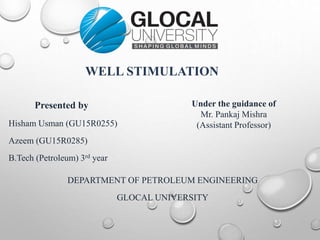 WELL STIMULATION
Presented by
Hisham Usman (GU15R0255)
Azeem (GU15R0285)
B.Tech (Petroleum) 3rd year
DEPARTMENT OF PETROLEUM ENGINEERING
GLOCAL UNIVERSITY
Under the guidance of
Mr. Pankaj Mishra
(Assistant Professor)
 