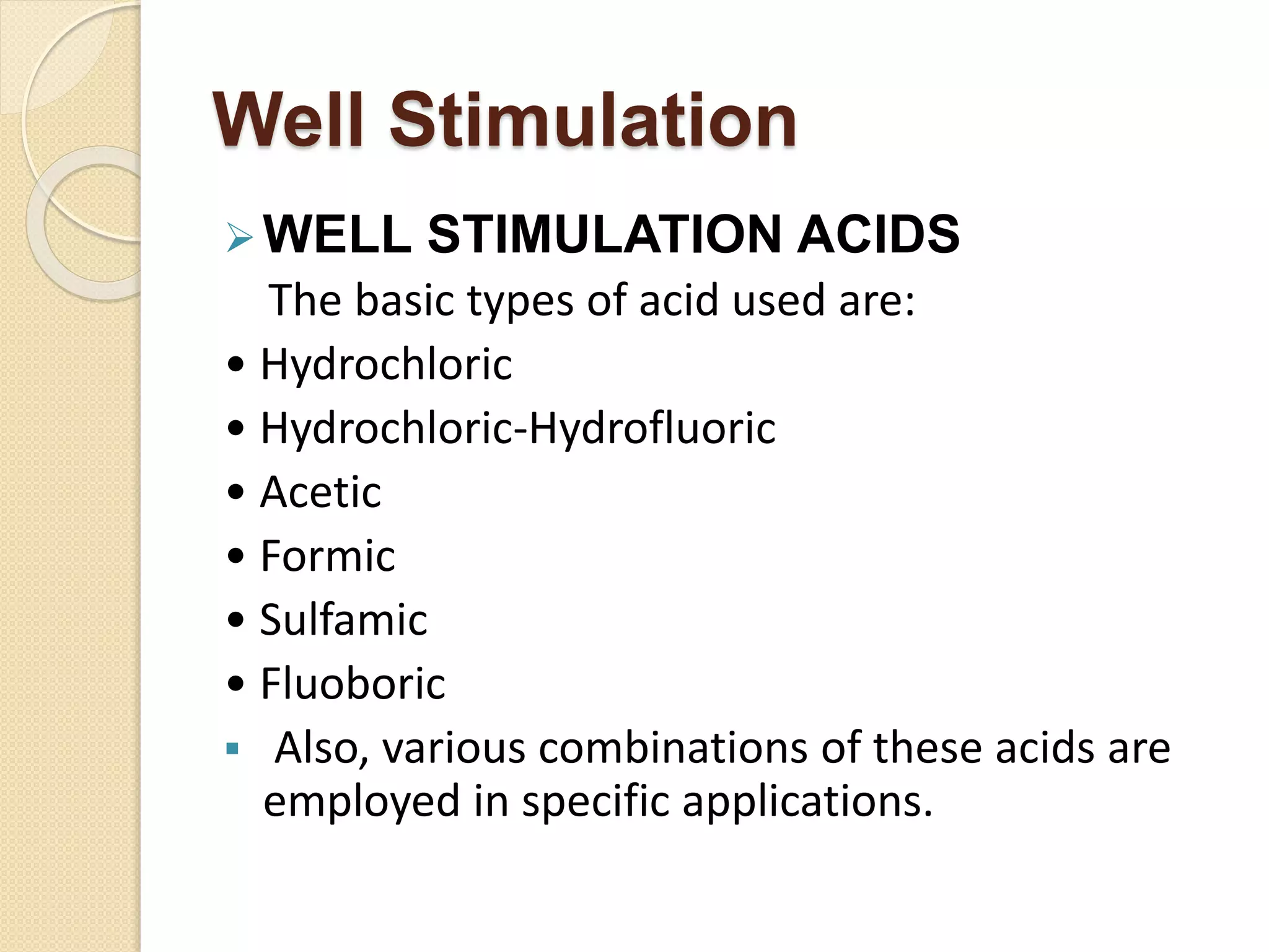 Well Stimulation
WELL STIMULATION ACIDS
The basic types of acid used are:
• Hydrochloric
• Hydrochloric-Hydrofluoric
• Acetic
• Formic
• Sulfamic
• Fluoboric
 Also, various combinations of these acids are
employed in specific applications.
 