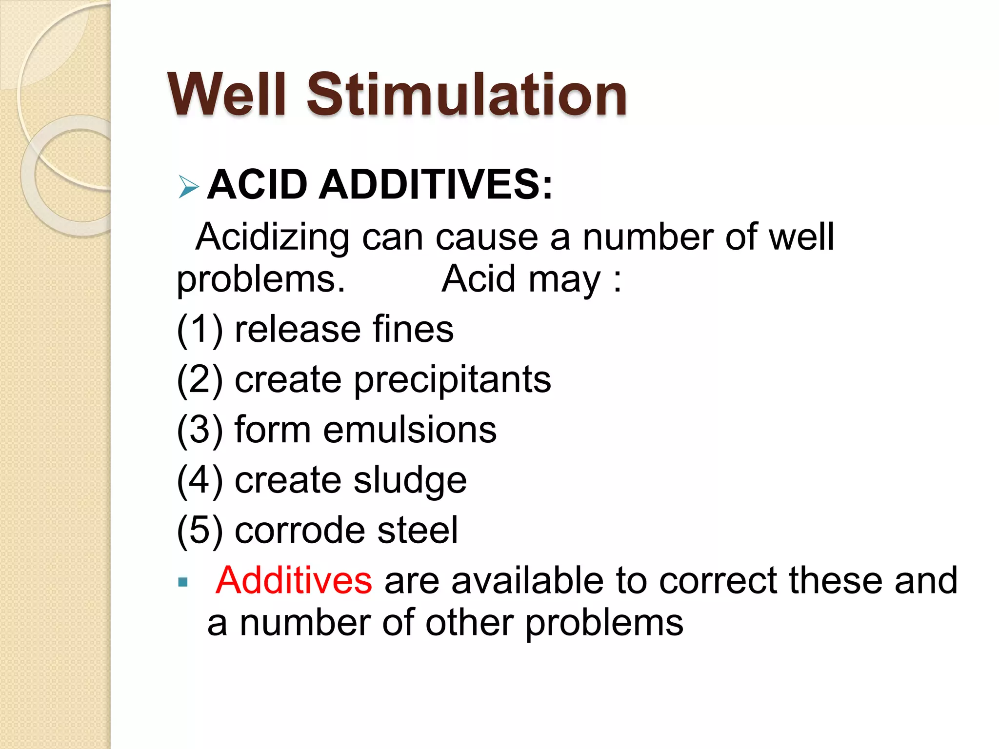 Well Stimulation
ACID ADDITIVES:
Acidizing can cause a number of well
problems. Acid may :
(1) release fines
(2) create precipitants
(3) form emulsions
(4) create sludge
(5) corrode steel
 Additives are available to correct these and
a number of other problems
 