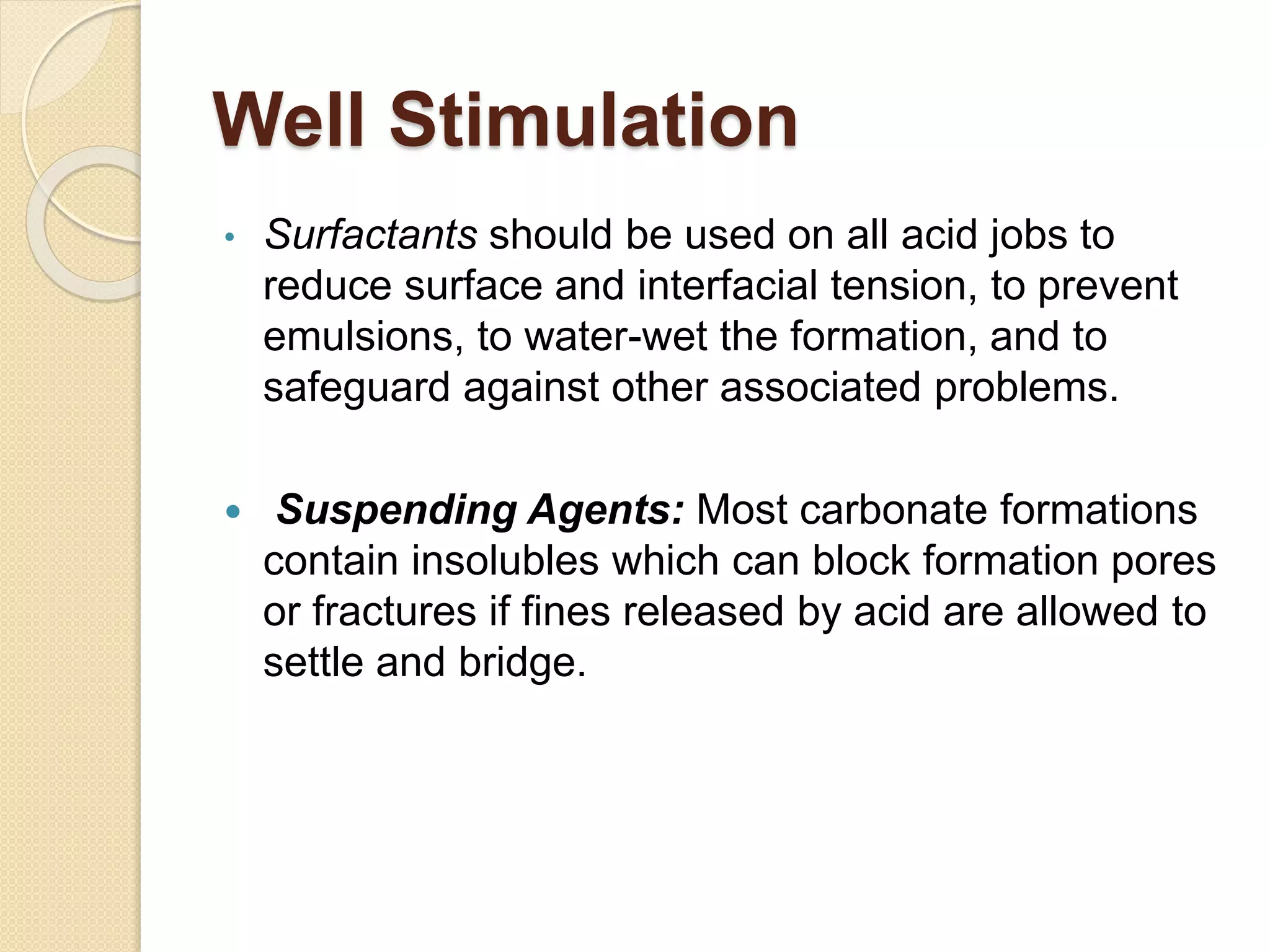 Well Stimulation
• Surfactants should be used on all acid jobs to
reduce surface and interfacial tension, to prevent
emulsions, to water-wet the formation, and to
safeguard against other associated problems.
 Suspending Agents: Most carbonate formations
contain insolubles which can block formation pores
or fractures if fines released by acid are allowed to
settle and bridge.
 
