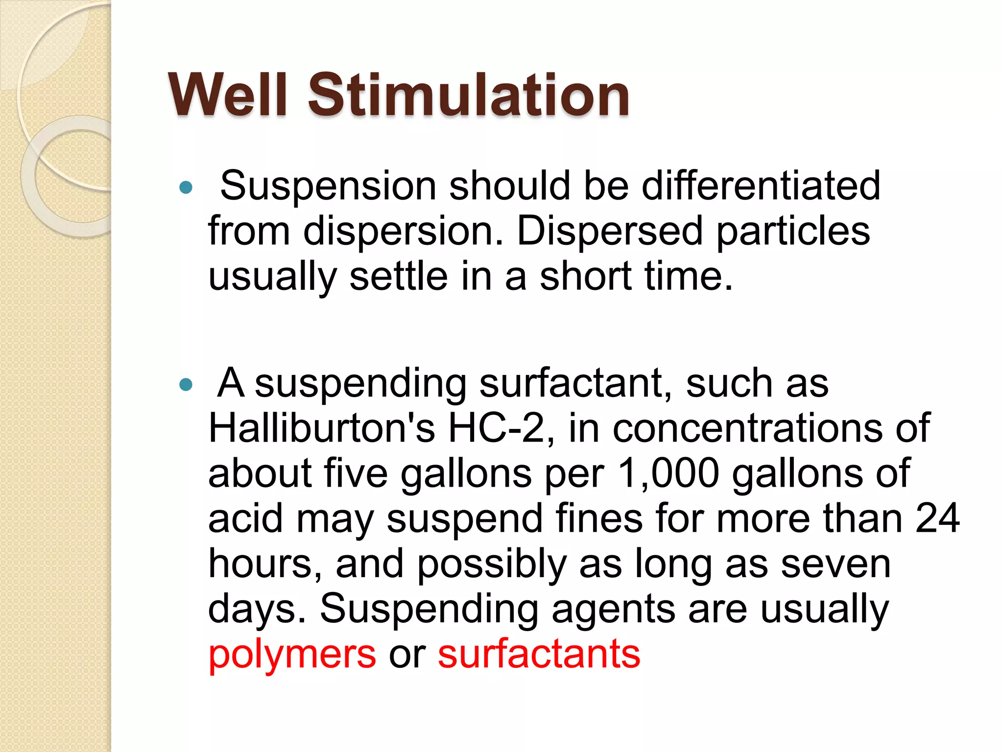 Well Stimulation
 Suspension should be differentiated
from dispersion. Dispersed particles
usually settle in a short time.
 A suspending surfactant, such as
Halliburton's HC-2, in concentrations of
about five gallons per 1,000 gallons of
acid may suspend fines for more than 24
hours, and possibly as long as seven
days. Suspending agents are usually
polymers or surfactants
 