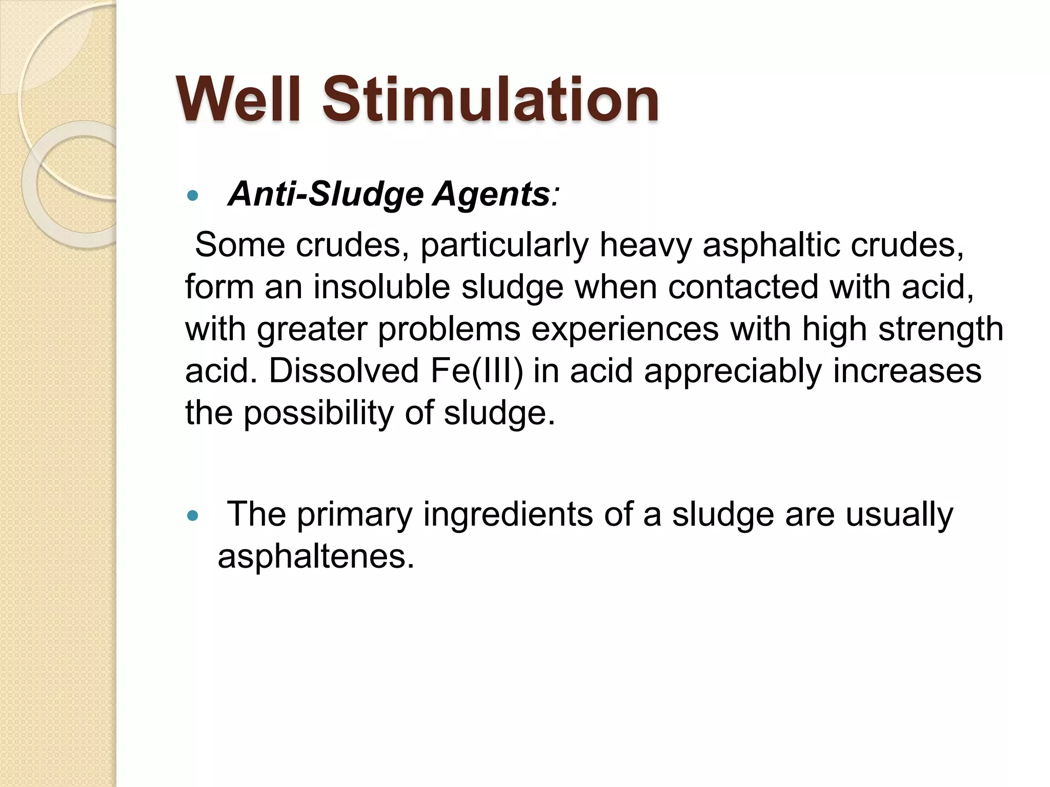 Well Stimulation
 Anti-Sludge Agents:
Some crudes, particularly heavy asphaltic crudes,
form an insoluble sludge when contacted with acid,
with greater problems experiences with high strength
acid. Dissolved Fe(III) in acid appreciably increases
the possibility of sludge.
 The primary ingredients of a sludge are usually
asphaltenes.
 