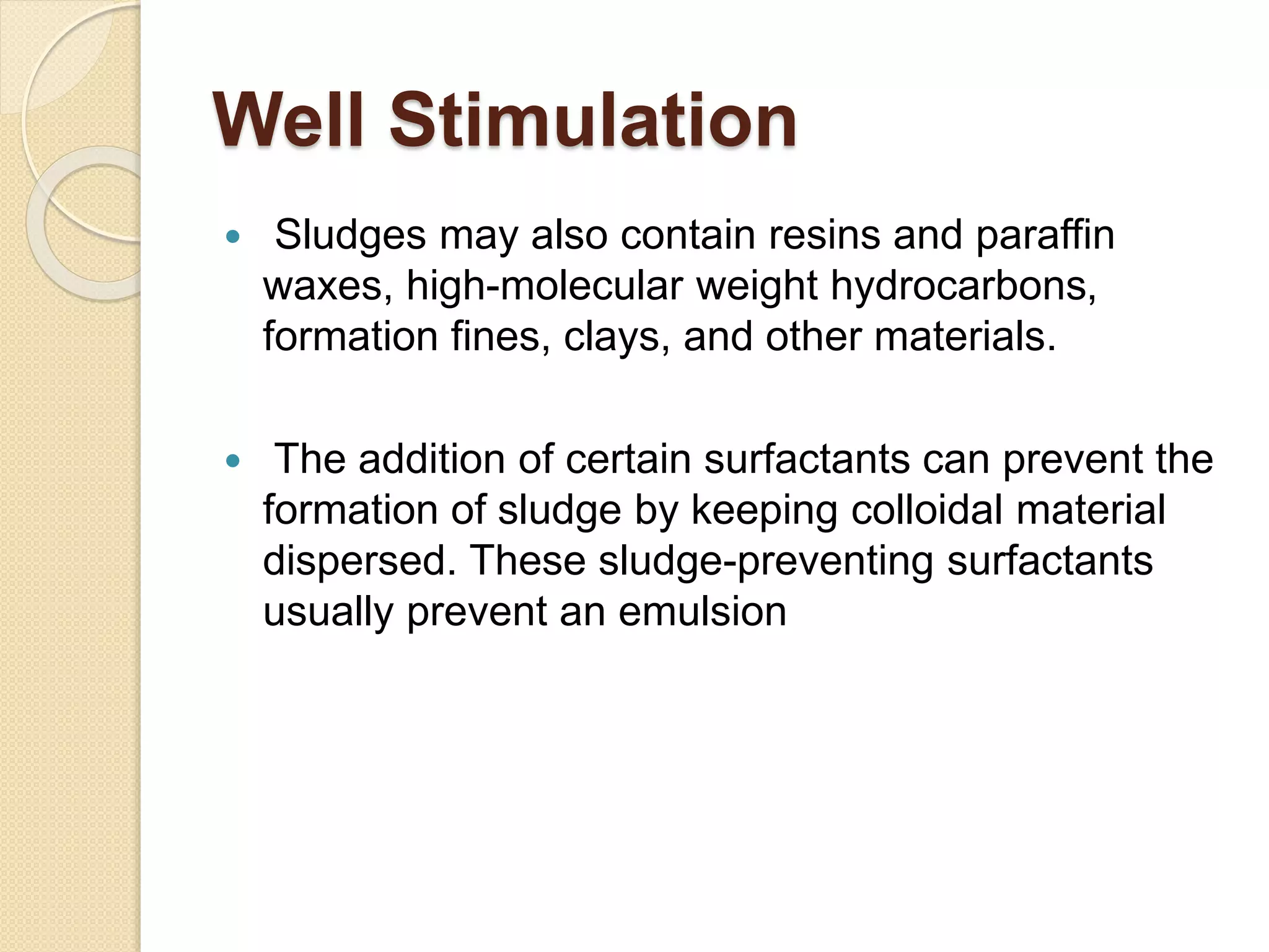 Well Stimulation
 Sludges may also contain resins and paraffin
waxes, high-molecular weight hydrocarbons,
formation fines, clays, and other materials.
 The addition of certain surfactants can prevent the
formation of sludge by keeping colloidal material
dispersed. These sludge-preventing surfactants
usually prevent an emulsion
 