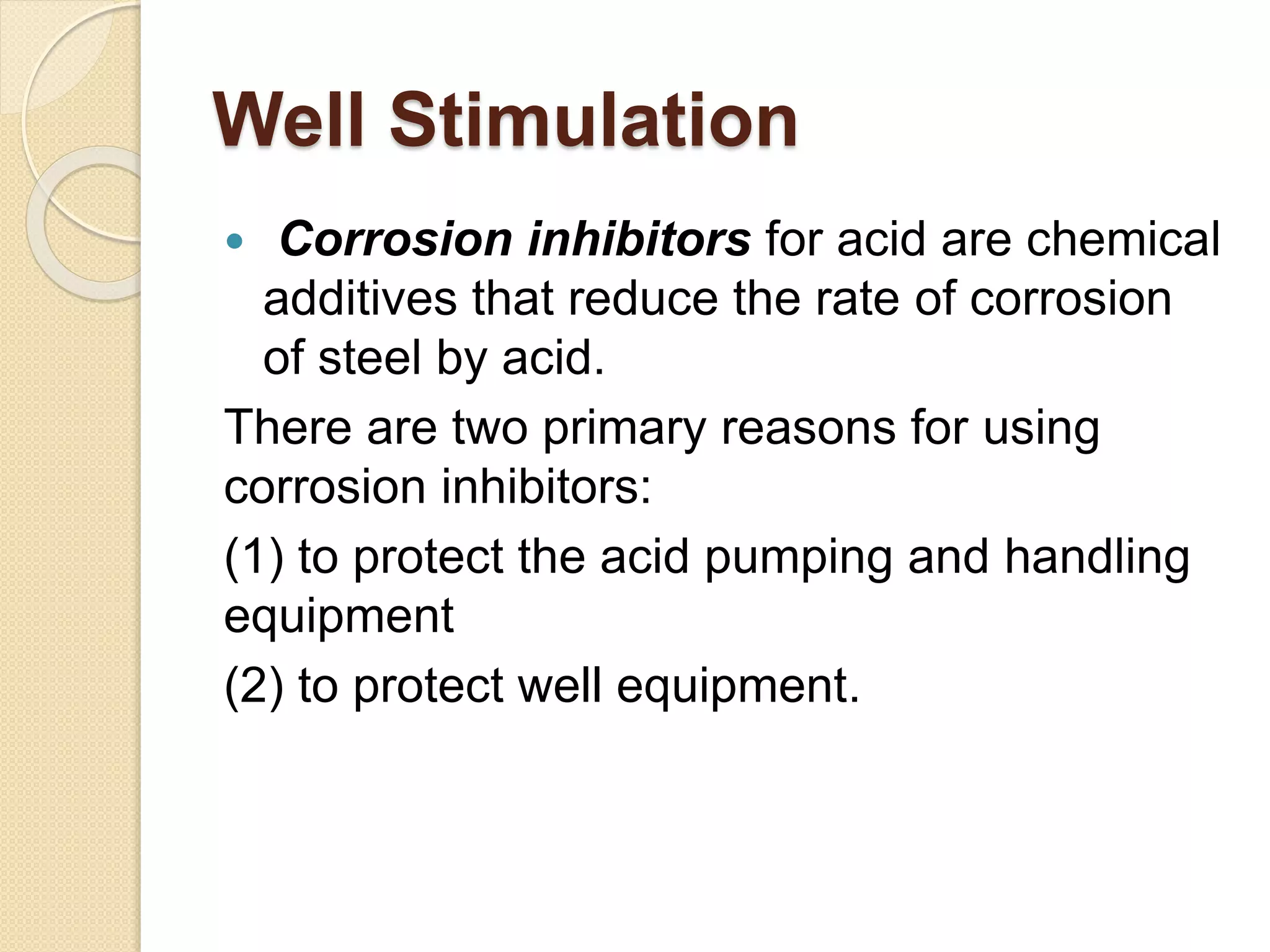 Well Stimulation
 Corrosion inhibitors for acid are chemical
additives that reduce the rate of corrosion
of steel by acid.
There are two primary reasons for using
corrosion inhibitors:
(1) to protect the acid pumping and handling
equipment
(2) to protect well equipment.
 