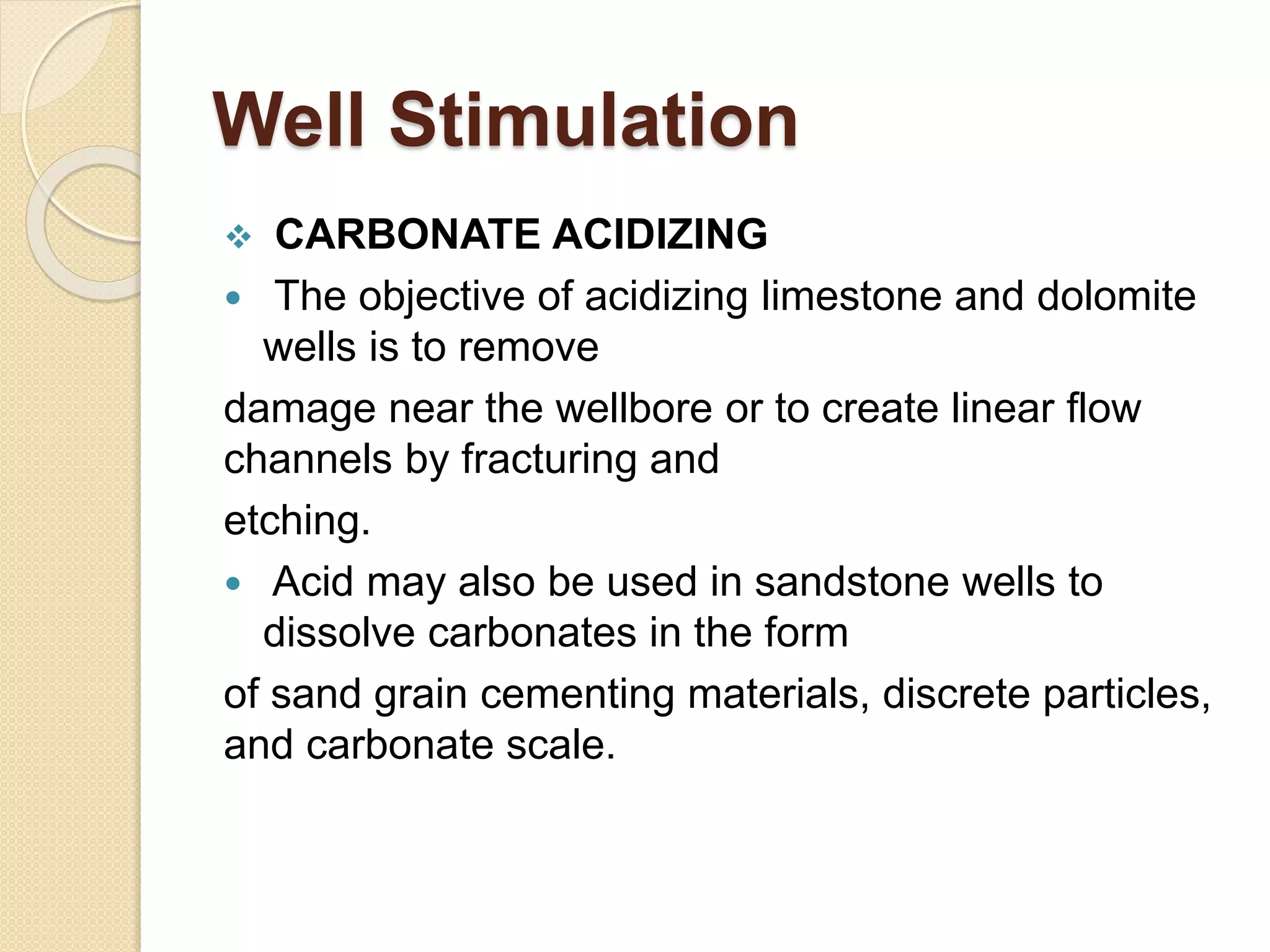 Well Stimulation
 CARBONATE ACIDIZING
 The objective of acidizing limestone and dolomite
wells is to remove
damage near the wellbore or to create linear flow
channels by fracturing and
etching.
 Acid may also be used in sandstone wells to
dissolve carbonates in the form
of sand grain cementing materials, discrete particles,
and carbonate scale.
 