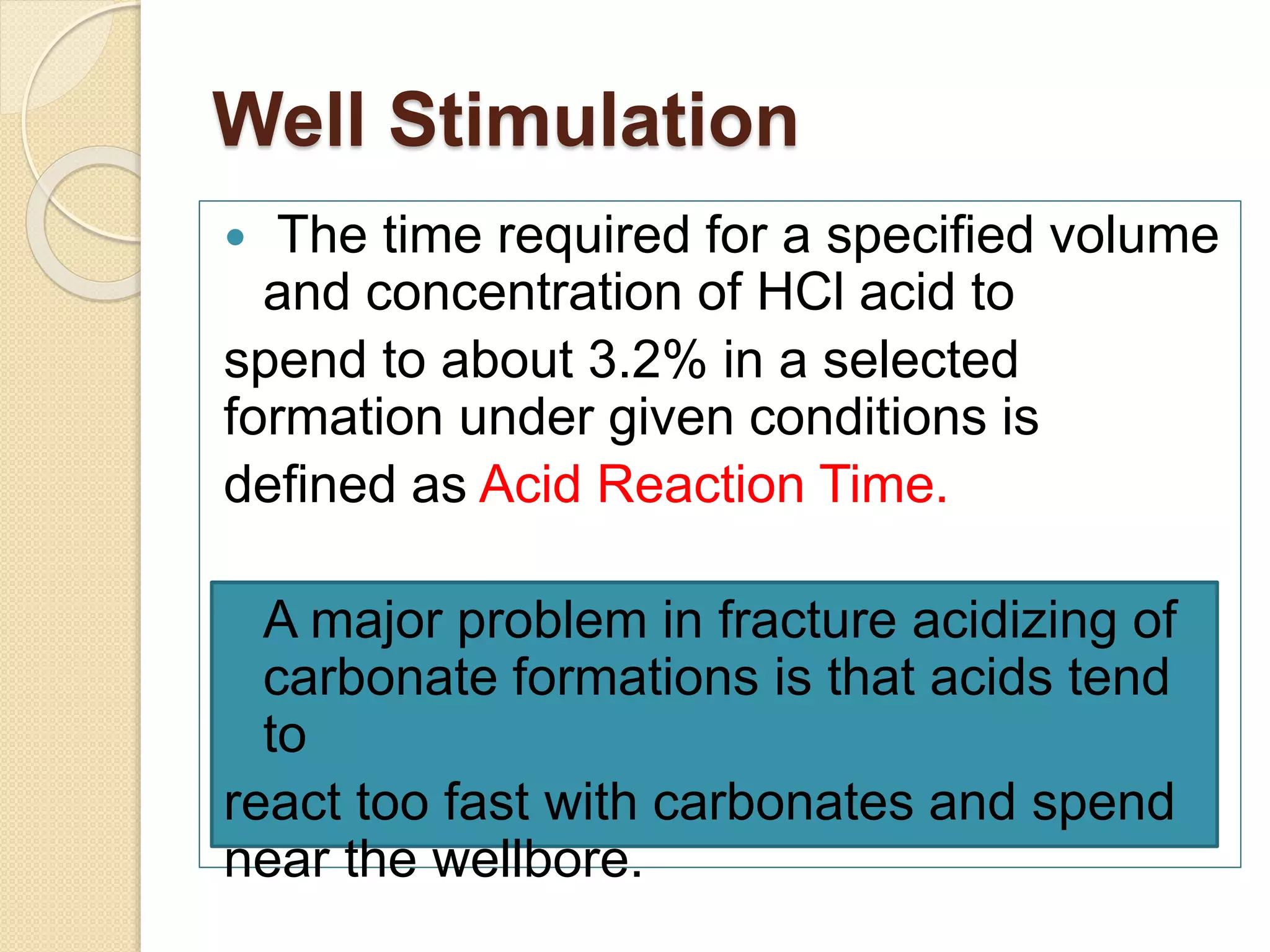 Well Stimulation
 The time required for a specified volume
and concentration of HCl acid to
spend to about 3.2% in a selected
formation under given conditions is
defined as Acid Reaction Time.
A major problem in fracture acidizing of
carbonate formations is that acids tend
to
react too fast with carbonates and spend
near the wellbore.
 