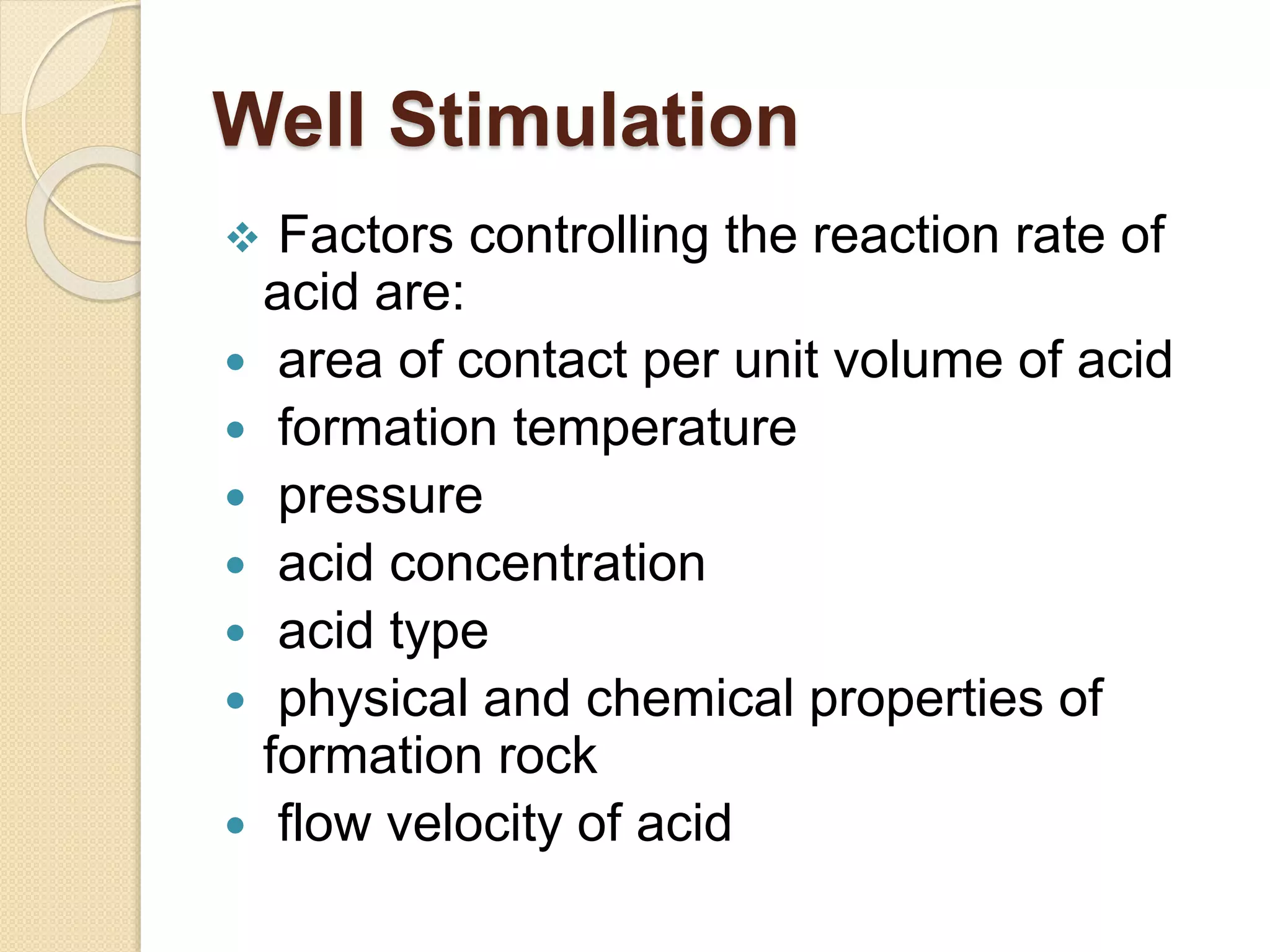 Well Stimulation
 Factors controlling the reaction rate of
acid are:
 area of contact per unit volume of acid
 formation temperature
 pressure
 acid concentration
 acid type
 physical and chemical properties of
formation rock
 flow velocity of acid
 