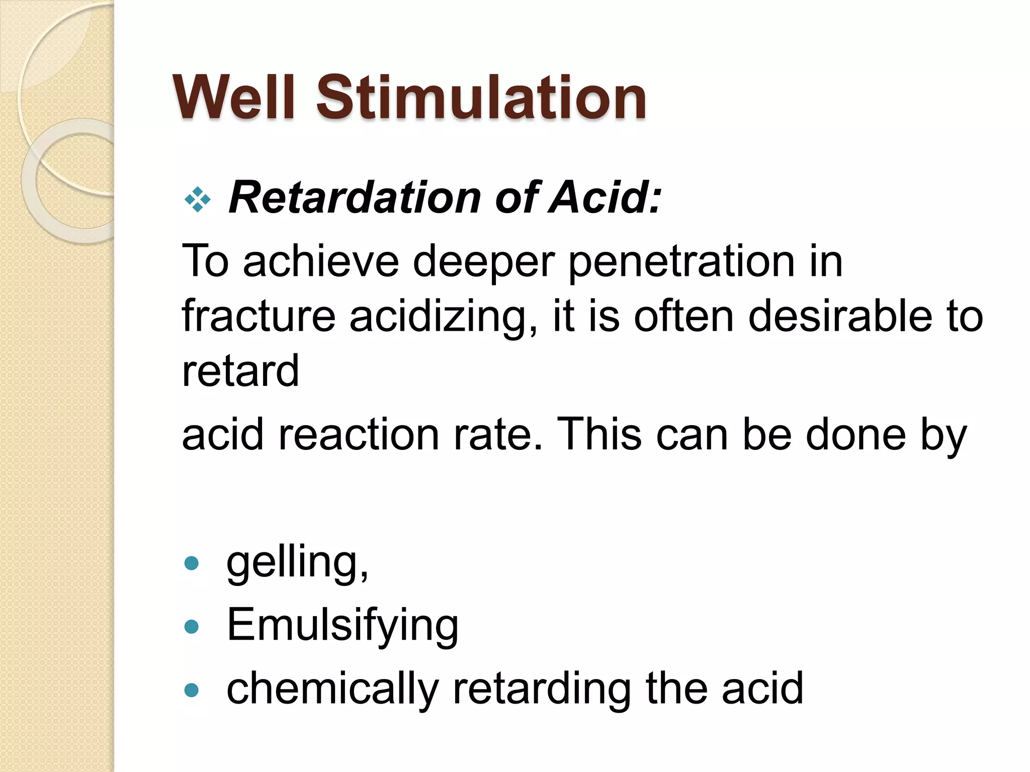 Well Stimulation
 Retardation of Acid:
To achieve deeper penetration in
fracture acidizing, it is often desirable to
retard
acid reaction rate. This can be done by
 gelling,
 Emulsifying
 chemically retarding the acid
 