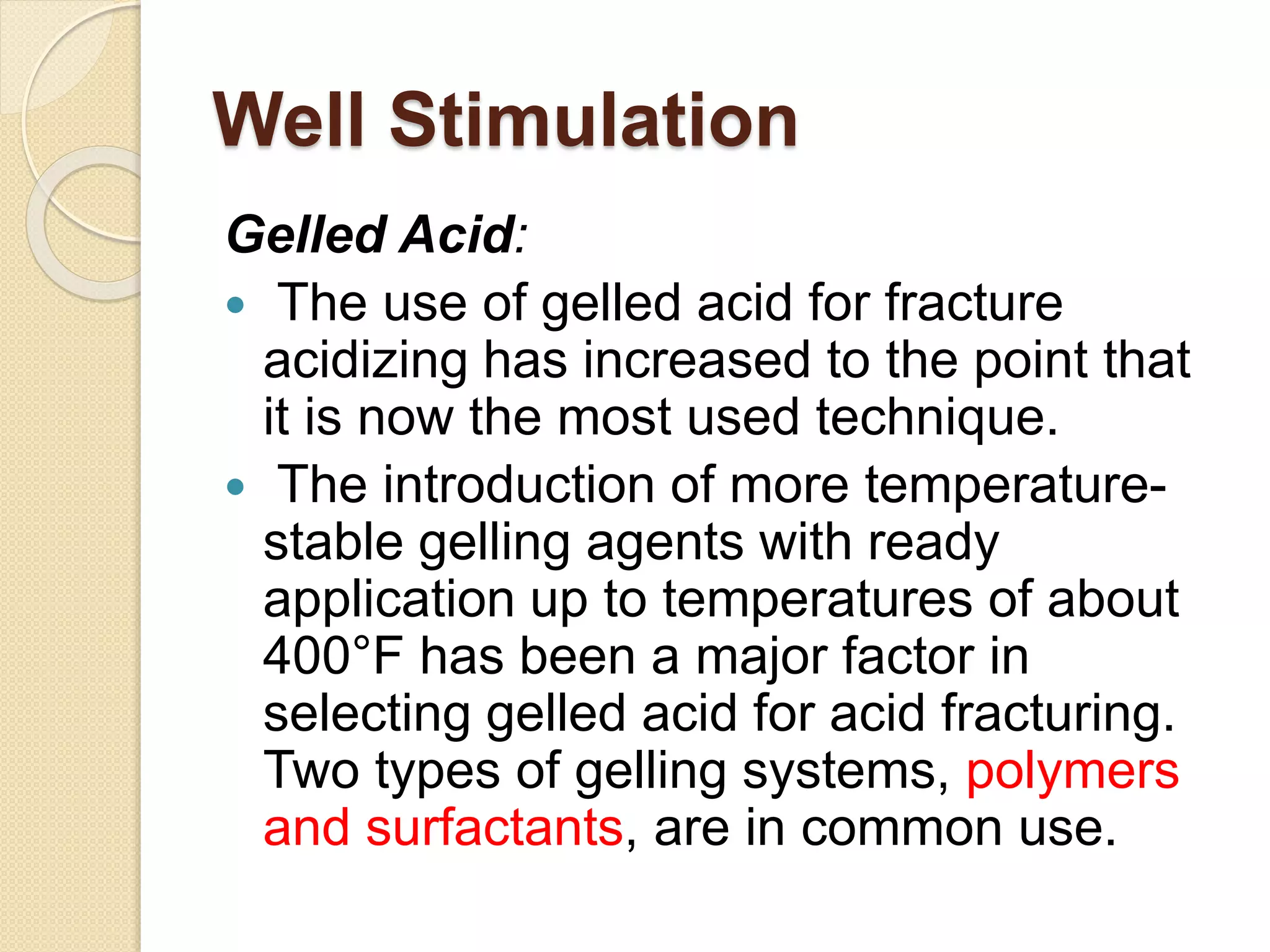 Well Stimulation
Gelled Acid:
 The use of gelled acid for fracture
acidizing has increased to the point that
it is now the most used technique.
 The introduction of more temperature-
stable gelling agents with ready
application up to temperatures of about
400°F has been a major factor in
selecting gelled acid for acid fracturing.
Two types of gelling systems, polymers
and surfactants, are in common use.
 