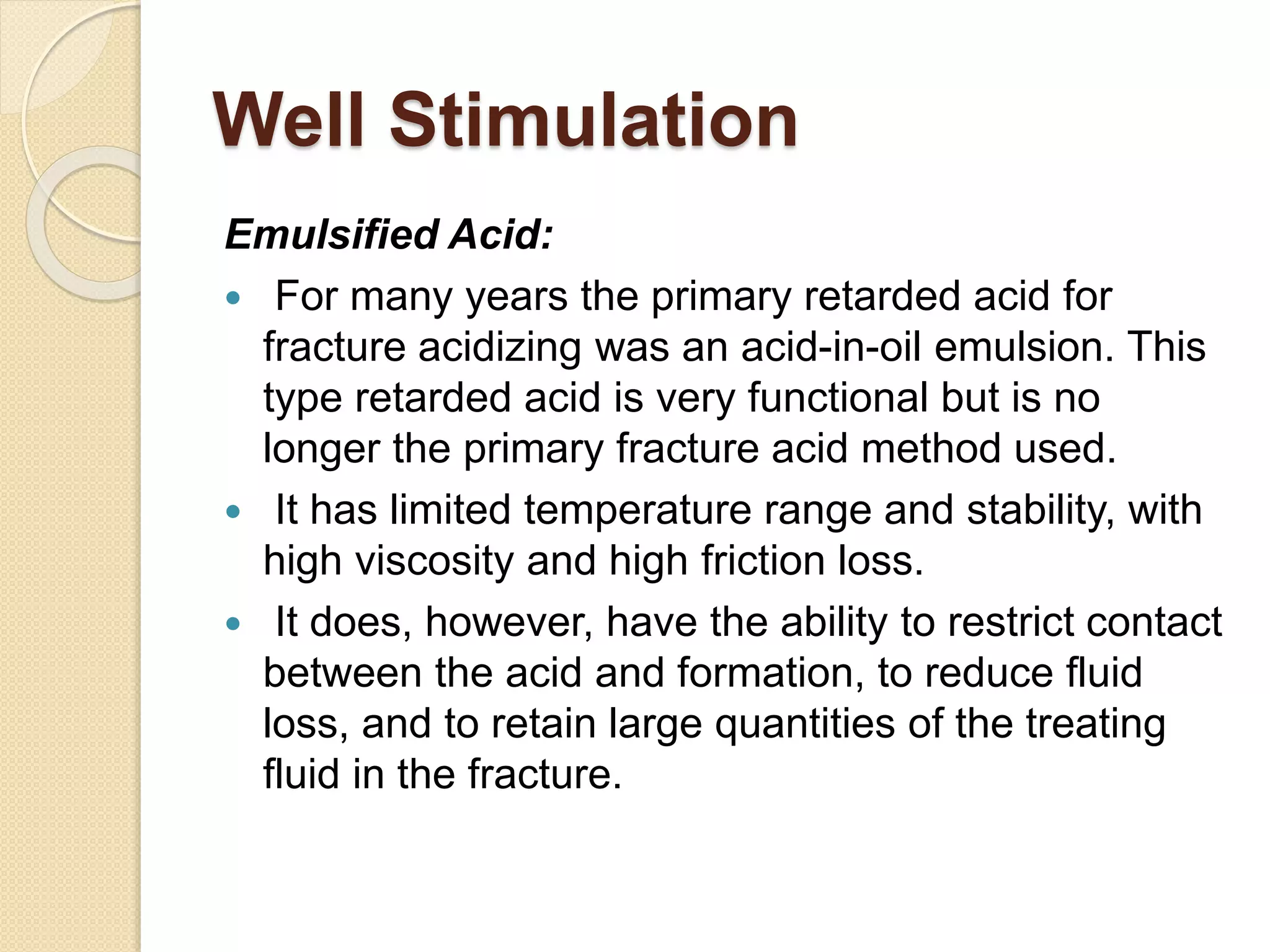 Well Stimulation
Emulsified Acid:
 For many years the primary retarded acid for
fracture acidizing was an acid-in-oil emulsion. This
type retarded acid is very functional but is no
longer the primary fracture acid method used.
 It has limited temperature range and stability, with
high viscosity and high friction loss.
 It does, however, have the ability to restrict contact
between the acid and formation, to reduce fluid
loss, and to retain large quantities of the treating
fluid in the fracture.
 