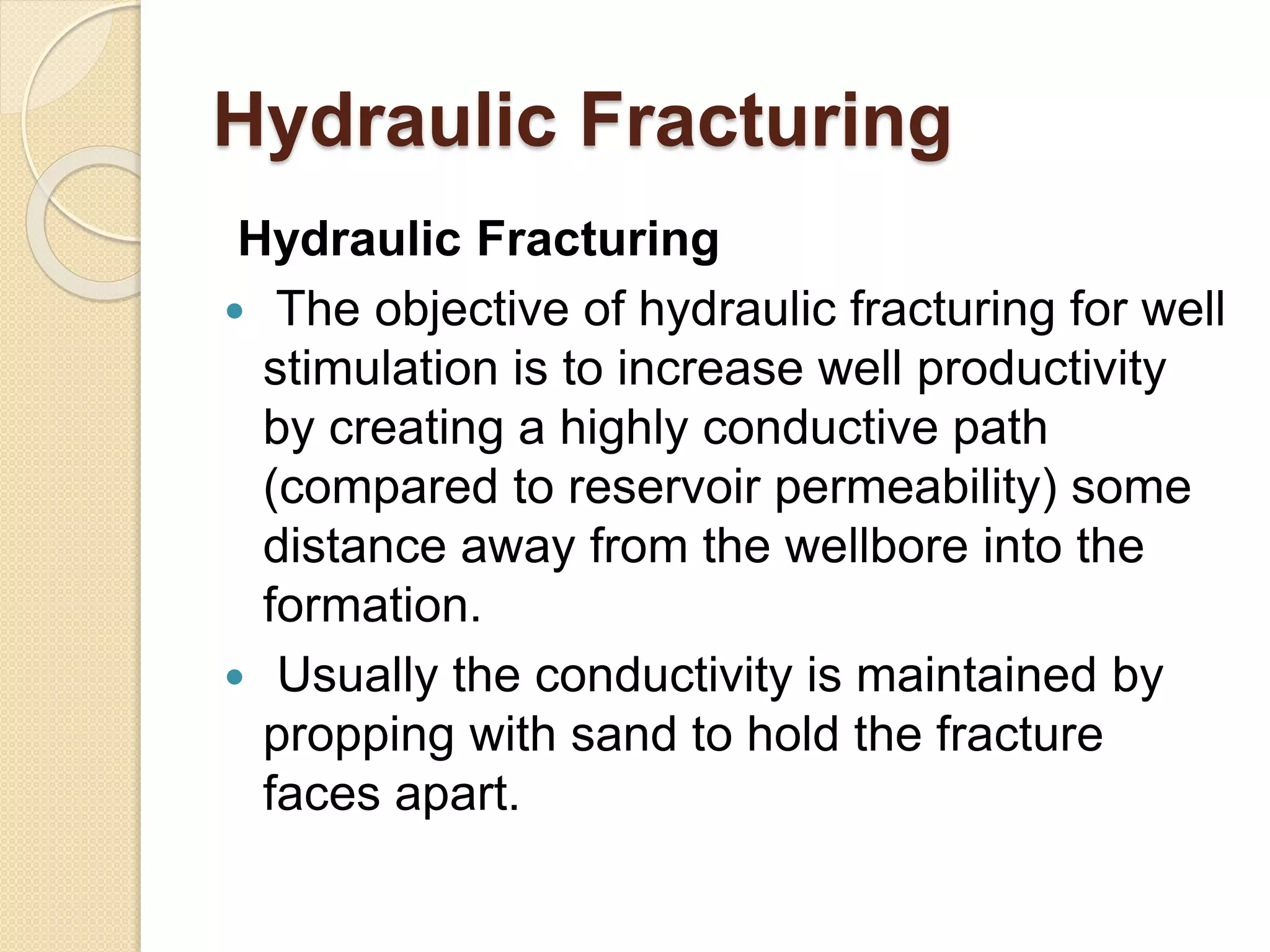 Hydraulic Fracturing
Hydraulic Fracturing
 The objective of hydraulic fracturing for well
stimulation is to increase well productivity
by creating a highly conductive path
(compared to reservoir permeability) some
distance away from the wellbore into the
formation.
 Usually the conductivity is maintained by
propping with sand to hold the fracture
faces apart.
 