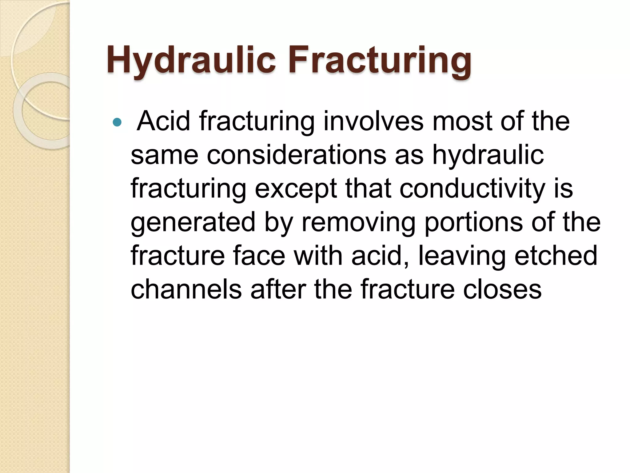 Hydraulic Fracturing
 Acid fracturing involves most of the
same considerations as hydraulic
fracturing except that conductivity is
generated by removing portions of the
fracture face with acid, leaving etched
channels after the fracture closes
 