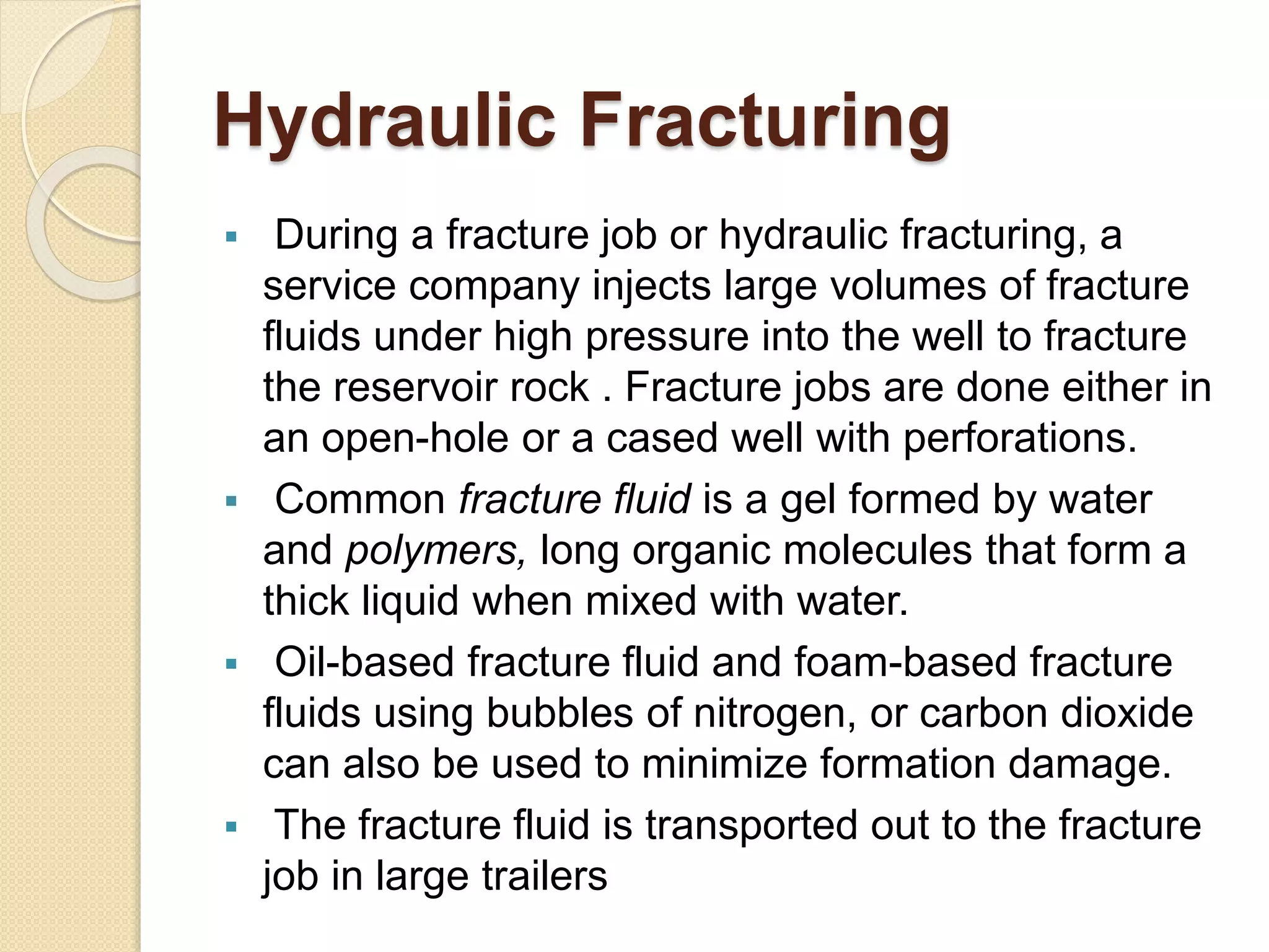 Hydraulic Fracturing
 During a fracture job or hydraulic fracturing, a
service company injects large volumes of fracture
fluids under high pressure into the well to fracture
the reservoir rock . Fracture jobs are done either in
an open-hole or a cased well with perforations.
 Common fracture fluid is a gel formed by water
and polymers, long organic molecules that form a
thick liquid when mixed with water.
 Oil-based fracture fluid and foam-based fracture
fluids using bubbles of nitrogen, or carbon dioxide
can also be used to minimize formation damage.
 The fracture fluid is transported out to the fracture
job in large trailers
 