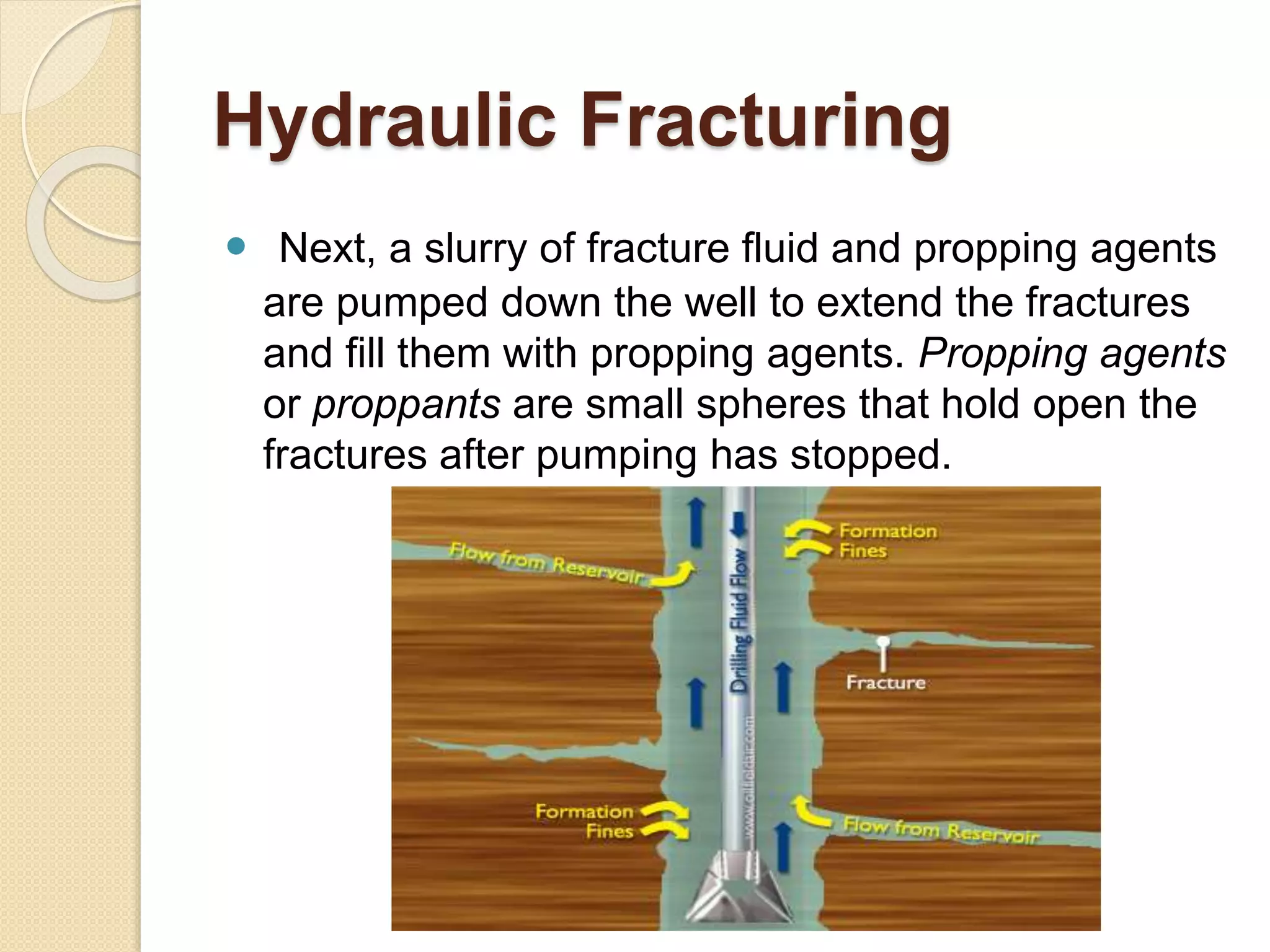 Hydraulic Fracturing
 Next, a slurry of fracture fluid and propping agents
are pumped down the well to extend the fractures
and fill them with propping agents. Propping agents
or proppants are small spheres that hold open the
fractures after pumping has stopped.
 