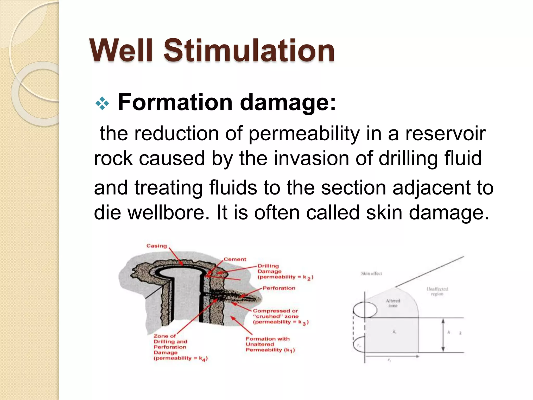 Well Stimulation
 Formation damage:
the reduction of permeability in a reservoir
rock caused by the invasion of drilling fluid
and treating fluids to the section adjacent to
die wellbore. It is often called skin damage.
 