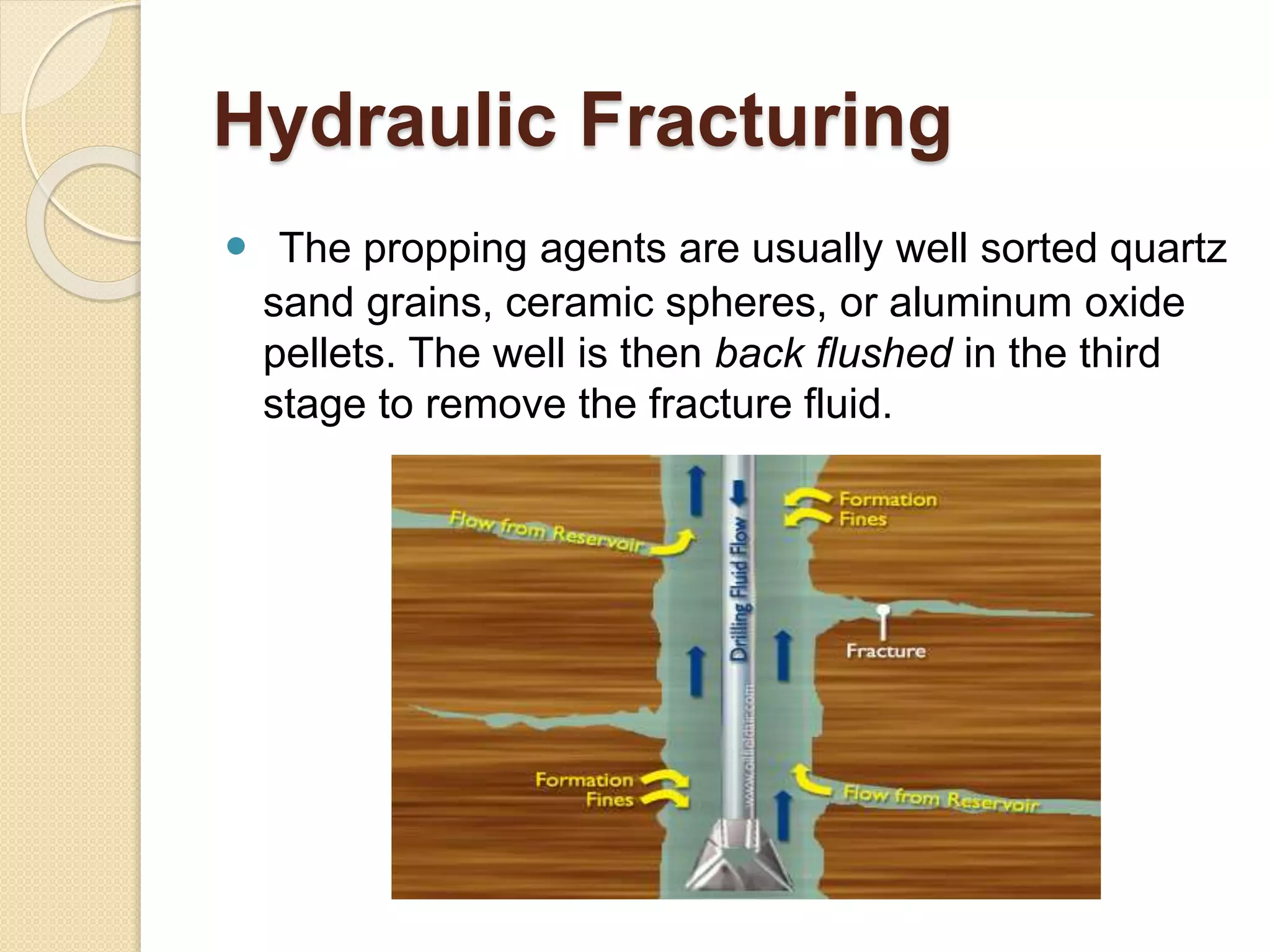 Hydraulic Fracturing
 The propping agents are usually well sorted quartz
sand grains, ceramic spheres, or aluminum oxide
pellets. The well is then back flushed in the third
stage to remove the fracture fluid.
 